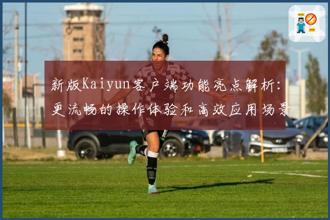 新版Kaiyun客户端功能亮点解析：更流畅的操作体验和高效应用场景分析