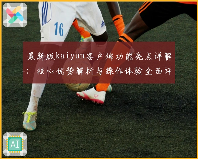 最新版kaiyun客户端功能亮点详解：核心优势解析与操作体验全面评测