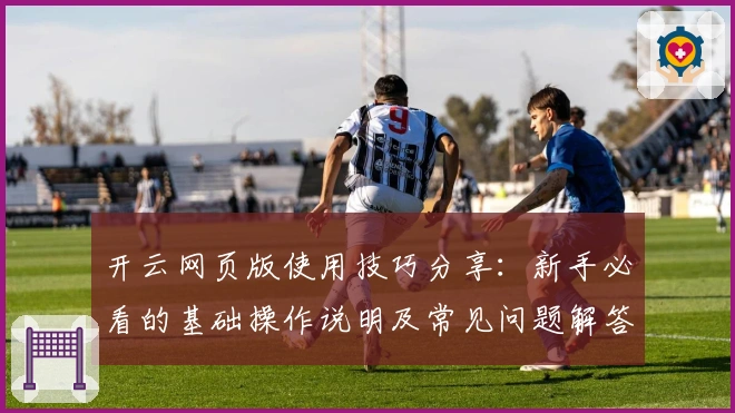 开云网页版使用技巧分享:新手必看的基础操作说明及常见问题解答