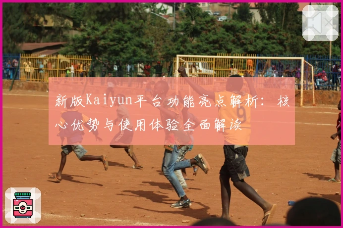 新版Kaiyun平台功能亮点解析：核心优势与使用体验全面解读