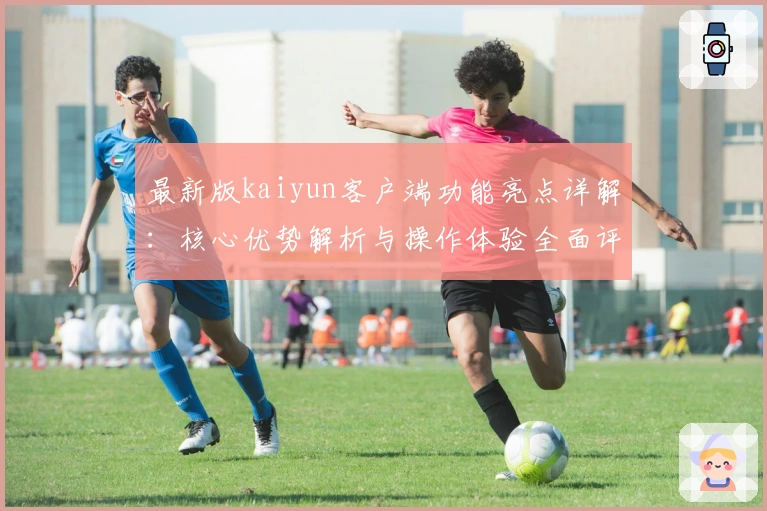 最新版kaiyun客户端功能亮点详解：核心优势解析与操作体验全面评测